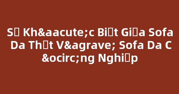 Sự Khác Biệt Giữa Sofa Da Thật Và Sofa Da Công Nghiệp